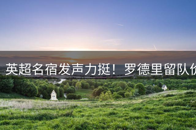英超名宿发声力挺！罗德里留队价值远超5000万英镑转会费